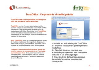 TrustOffice : l’imprimante virtuelle gratuite

 TrustOffice est une imprimante virtuelle pour
 tous les postes de travail Windows.

 TrustOffice permet d’envoyer automatiquement les
 courriers simples ou recommandés, Fax et mails certifiés
 (séquestrés), directement depuis les applications de
 bureautiques (MS Office, OpenOffice, etc.). TrustOffice
 permet donc d’éviter les contraintes bien connues
 d’impression, de mise sous plis, d’affranchissement et de
 transport de documents.

 Avec TrustOffice, finies les longues files d’attente devant
 de multiples machines et divers guichets. De plus une
 lettre simple envoyée par TrustOffice, renforce la valeur     1- Installer en 3 clics le logiciel TrustOffice.
 juridique de la correspondance et de l’archivage légal.       2 – Imprimer vos courriers par l’imprimante
                                                               TrustOffice.
 TrustOffice est une application gratuite, simple qui
 rend les preuves de correspondance et d’archivage
                                                               3 – Résultat : tous vos courriers sont
 opposables aux tiers. Chaque correspondance est               acheminés par l’opérateur avec une valeur
 certifiée à valeur juridique certaine avec une fiche de       probante et un archivage légal.
 traçabilité légale permettant d’administrer les preuves
 devant le Tribunal.
                                                               4.- Suivi d’activité de tous les processus
                                                               d’envoi et d’accusé de réception des
                                                               contreparties.
CONFIDENTIEL                                                                                                      22
 
