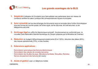 Les grands avantages de la BLS


 1. Simplicité d’utilisation et d’invitation pour faire adhérer ses partenaires dans son réseau de
      confiance certifiant la valeur juridique des correspondances reçues et envoyées.


 2. Suivi consolidé de tous les échanges de documents reçus et envoyés dans l’ordre chronologique
      sous les formes de courrier postal, de fichier signé, de fax sécurisé, de mail sécurisé, ou de
      télégramme sécurisé.


 3. Archivage légal en coffre fort électronique nominatif : fonctionnement en conformité avec la
      nouvelle Carte Nationale d’Identité Numérique du Citoyen préparée par le Ministère de l’Intérieur.


 4. Réduction du budget d’affranchissement postal (entre 50 et 100%), réduction des délais (90%),
      des risques opérationnels (75%), et des fraudes.


 5. Extensions applicatives :

      Domiciliation automatique des factures électroniques
      Domiciliation des relevés de comptes bancaires
      Domiciliation des feuilles de paye, Allocations familiales, Mutuelles, Retraites
      Service de paiement des factures (en cours)


 6. Accès et gestion avec un téléphone mobile.
CONFIDENTIEL                                                                                               23
 