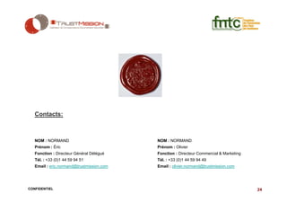 Contacts:



   NOM : NORMAND                           NOM : NORMAND
   Prénom : Éric                           Prénom : Olivier
   Fonction : Directeur Général Délégué    Fonction : Directeur Commercial & Marketing
   Tél. : +33 (0)1 44 59 94 51             Tél. : +33 (0)1 44 59 94 49
   Email : eric.normand@trustmission.com   Email : olivier.normand@trustmission.com




CONFIDENTIEL                                                                             24
 