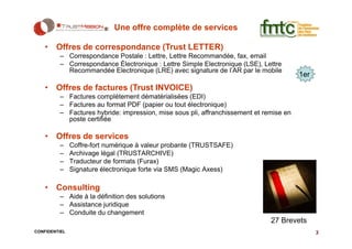 Une offre complète de services

    • Offres de correspondance (Trust LETTER)
         – Correspondance Postale : Lettre, Lettre Recommandée, fax, email
         – Correspondance Électronique : Lettre Simple Electronique (LSE), Lettre
           Recommandée Electronique (LRE) avec signature de l’AR par le mobile
                                                                                        1er
    • Offres de factures (Trust INVOICE)
         – Factures complètement dématérialisées (EDI)
         – Factures au format PDF (papier ou tout électronique)
         – Factures hybride: impression, mise sous pli, affranchissement et remise en
           poste certifiée

    • Offres de services
         –     Coffre-fort numérique à valeur probante (TRUSTSAFE)
         –     Archivage légal (TRUSTARCHIVE)
         –     Traducteur de formats (Furax)
         –     Signature électronique forte via SMS (Magic Axess)

    • Consulting
         – Aide à la définition des solutions
         – Assistance juridique
         – Conduite du changement
                                                                              27 Brevets
CONFIDENTIEL                                                                                  3
 