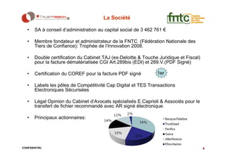 La Société

   •   SA à conseil d’administration au capital social de 3 462 761 €

   •   Membre fondateur et administrateur de la FNTC (Fédération Nationale des
       Tiers de Confiance): Trophée de l’Innovation 2008.

   •   Double certification du Cabinet TAJ (ex-Deloitte & Touche Juridique et Fiscal)
       pour la facture dématérialisée CGI Art.289bis (EDI) et 289.V.(PDF Signé)

   •   Certification du COREF pour la facture PDF signé         1er

   •   Labels les pôles de Compétitivité Cap Digital et TES Transactions
       Electroniques Sécurisées

   •   Légal Opinion du Cabinet d’Avocats spécialisés E.Caprioli & Associés pour le
       transfert de fichier recommandé avec AR signé électronique.

   •   Principaux actionnaires:




CONFIDENTIEL                                                                            4
 