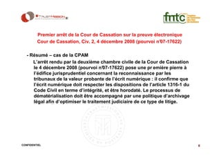 Premier arrêt de la Cour de Cassation sur la preuve électronique
         Cour de Cassation, Civ. 2, 4 décembre 2008 (pourvoi n° 07-17622)

   - Résumé – cas de la CPAM
      L’arrêt rendu par la deuxième chambre civile de la Cour de Cassation
      le 4 décembre 2008 (pourvoi n°   07-17622) pose une pr emière pierre à
      l’édifice jurisprudentiel concernant la reconnaissance par les
      tribunaux de la valeur probante de l’écrit numérique : il confirme que
      l’écrit numérique doit respecter les dispositions de l’article 1316-1 du
      Code Civil en terme d’intégrité, et être horodaté. Le processus de
      dématérialisation doit être accompagné par une politique d’archivage
      légal afin d’optimiser le traitement judiciaire de ce type de litige.




CONFIDENTIEL                                                                     8
 