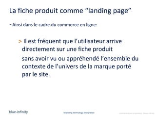 La fiche produit comme “landing page”
- Ainsi dans le cadre du commerce en ligne:


    > Il est fréquent que l’utilisateur arrive
     directement sur une fiche produit
     sans avoir vu ou appréhendé l’ensemble du
     contexte de l’univers de la marque porté
     par le site.




                          branding.technology.integration   confidential and proprietary ©blue-infinity
 