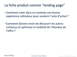 La fiche produit comme “landing page”
-Comment créer dans ce contexte une bonne
 expérience utilisateur pour soutenir l’acte d’achat ?

-Comment donner envie de découvrir les autres
 contenus et optimiser la visibilité de l’étendue de
 l’offre ?




                      branding.technology.integration   confidential and proprietary ©blue-infinity
 