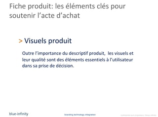Fiche produit: les éléments clés pour
soutenir l’acte d’achat


  > Visuels produit
    Outre l’importance du descriptif produit, les visuels et
    leur qualité sont des éléments essentiels à l’utilisateur
    dans sa prise de décision.




                         branding.technology.integration   confidential and proprietary ©blue-infinity
 