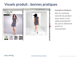 Visuels produit : bonnes pratiques
                                                   - Exemple La Redoute :
                                                    Mis en contexte
                                                    concrêt du produit
                                                    avec accès à une
                                                    vidéo permettant
                                                    de voir le vêtement
                                                    porté en
                                                    mouvement.




                 branding.technology.integration         confidential and proprietary ©blue-infinity
 
