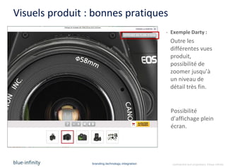 Visuels produit : bonnes pratiques
                                                   - Exemple Darty :
                                                    Outre les
                                                    différentes vues
                                                    produit,
                                                    possibilité de
                                                    zoomer jusqu’à
                                                    un niveau de
                                                    détail très fin.


                                                    Possibilité
                                                    d’affichage plein
                                                    écran.




                 branding.technology.integration     confidential and proprietary ©blue-infinity
 