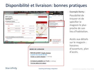 Disponibilité et livraison: bonnes pratiques
                                                   - Exemple Darty :
                                                    Possibilité de
                                                    trouver et de
                                                    spécifier le
                                                    magasin le plus
                                                    proche de son
                                                    lieu d’habitation.

                                                    Accès aux détails
                                                    sur le magasin :
                                                    horaires
                                                    d’ouverture, plan
                                                    d’accès.




                 branding.technology.integration       confidential and proprietary ©blue-infinity
 