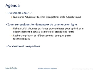 Agenda
- Qui sommes-nous ?
    > Guillaume Arluison et Laetitia Giannettini : profil & background

- Zoom sur quelques fondamentaux du commerce en ligne
    > Fiche produit : bonnes pratiques ergonomiques pour optimiser le
      déclenchement d’achat / visibilité de l’étendue de l’offre
    > Recherche produit et référencement : quelques pistes
      technologiques

- Conclusion et prospectives




                             branding.technology.integration   confidential and proprietary ©blue-infinity
 