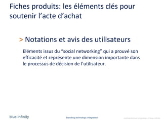 Fiches produits: les éléments clés pour
soutenir l’acte d’achat

  > Notations et avis des utilisateurs
    Eléments issus du “social networking” qui a prouvé son
    efficacité et représente une dimension importante dans
    le processus de décision de l’utilisateur.




                       branding.technology.integration   confidential and proprietary ©blue-infinity
 