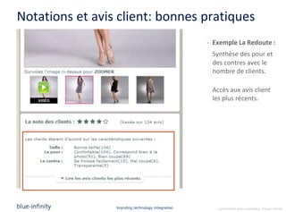 Notations et avis client: bonnes pratiques
                                                   - Exemple La Redoute :
                                                    Synthèse des pour et
                                                    des contres avec le
                                                    nombre de clients.

                                                    Accès aux avis client
                                                    les plus récents.




                 branding.technology.integration      confidential and proprietary ©blue-infinity
 