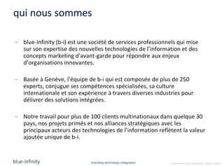 qui nous sommes

– blue-infinity (b-i) est une société de services professionnels qui mise
  sur son expertise des nouvelles technologies de l’information et des
  concepts marketing d'avant-garde pour répondre aux enjeux
  d’organisations innovantes.

– Basée à Genève, l’équipe de b-i qui est composée de plus de 250
  experts, conjugue ses compétences spécialisées, sa culture
  internationale et son expérience à travers diverses industries pour
  délivrer des solutions intégrées.

– Notre travail pour plus de 100 clients multinationaux dans quelque 30
  pays, nos projets primés et nos alliances stratégiques avec les
  principaux acteurs des technologies de l’information reflètent la valeur
  ajoutée unique de b-i.


                              branding.technology.integration   confidential and proprietary ©blue-infinity
 