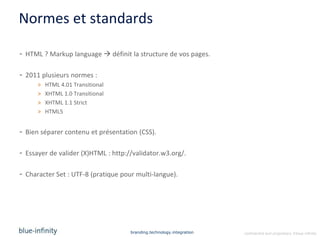 Normes et standards

- HTML ? Markup language  définit la structure de vos pages.

- 2011 plusieurs normes :
      >   HTML 4.01 Transitional
      >   XHTML 1.0 Transitional
      >   XHTML 1.1 Strict
      >   HTML5


- Bien séparer contenu et présentation (CSS).

- Essayer de valider (X)HTML : http://validator.w3.org/.

- Character Set : UTF-8 (pratique pour multi-langue).




                                     branding.technology.integration   confidential and proprietary ©blue-infinity
 