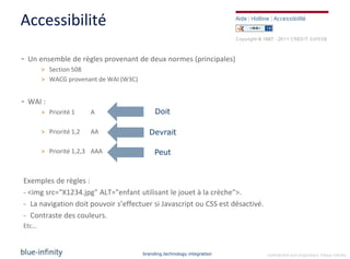 Accessibilité

- Un ensemble de règles provenant de deux normes (principales)
       > Section 508
       > WACG provenant de WAI (W3C)


- WAI :
       > Priorité 1     A                   Doit

       > Priorité 1,2   AA               Devrait

       > Priorité 1,2,3 AAA                 Peut


Exemples de règles :
- <img src="X1234.jpg" ALT="enfant utilisant le jouet à la crèche">.
- La navigation doit pouvoir s’effectuer si Javascript ou CSS est désactivé.
- Contraste des couleurs.
Etc…



                                       branding.technology.integration         confidential and proprietary ©blue-infinity
 