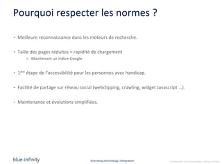 Pourquoi respecter les normes ?

- Meilleure reconnaissance dans les moteurs de recherche.

- Taille des pages réduites = rapidité de chargement
      > Maintenant un indice Google.


- 1ère étape de l’accessibilité pour les personnes avec handicap.

- Facilité de partage sur réseau social (webclipping, crawling, widget Javascript …).

- Maintenance et évolutions simplifiées.




                                       branding.technology.integration       confidential and proprietary ©blue-infinity
 