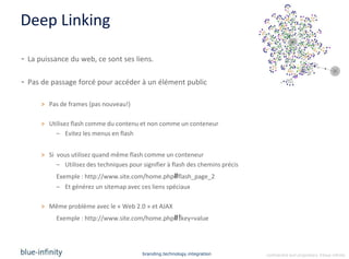 Deep Linking

- La puissance du web, ce sont ses liens.

- Pas de passage forcé pour accéder à un élément public

      > Pas de frames (pas nouveau!)

      > Utilisez flash comme du contenu et non comme un conteneur
          – Evitez les menus en flash


      > Si vous utilisez quand même flash comme un conteneur
           – Utilisez des techniques pour signifier à flash des chemins précis
           Exemple : http://www.site.com/home.php#flash_page_2
           – Et générez un sitemap avec ces liens spéciaux

      > Même problème avec le « Web 2.0 » et AJAX
           Exemple : http://www.site.com/home.php#!key=value




                                          branding.technology.integration        confidential and proprietary ©blue-infinity
 