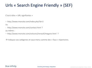 Urls « Search Engine Friendly » (SEF)

C’est-à-dire « URL signifiantes »

- http.//www.monsite.com/index.php?id=3
ou
- http://www.monsite.com/contact.html ?
ou même :
- http://www.monsite.com/voitures/renault/megane.html ?

 Indiquez vos catégories et sous-menu comme des « faux » répertoires.




                                    branding.technology.integration      confidential and proprietary ©blue-infinity
 