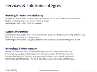 services & solutions intégrés
Branding & Interactive Marketing
Strategy & Creative, Web & Social Media, E-commerce & E-CRM, Enterprise Collaboration,
Mobile Marketing, User Experience, Interface design
Technologies: RIA , Web, CMS, iOS, Mobile



Systems Integration
Enterprise Portals, Digital Asset Management, ERP, Business Intelligence, Tracking & Monitoring,
ECM & Enterprise Search, E-government
Technologies: Microsoft, Java/J2EE , Open Source Solutions, Business Intelligence & ERP



Technology & Infrastructure
Service Management, PMO, Adoption Management, ITIL Process Definition, IAM,
Directory Services, Systems Management, Networks, Mobile & Wireless, Security,
Software Management, Desktop Management & Support, Service Desk, Education
Technologies/Best Practices: ITIL, SD 2, New Scale, Autonomy, Altiris, Bladelogic, …




                                         branding.technology.integration          confidential and proprietary ©blue-infinity
 