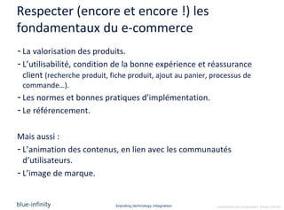 Respecter (encore et encore !) les
fondamentaux du e-commerce
- La valorisation des produits.
- L’utilisabilité, condition de la bonne expérience et réassurance
  client (recherche produit, fiche produit, ajout au panier, processus de
 commande…).
- Les normes et bonnes pratiques d’implémentation.
- Le référencement.

Mais aussi :
- L’animation des contenus, en lien avec les communautés
  d’utilisateurs.
- L’image de marque.


                              branding.technology.integration   confidential and proprietary ©blue-infinity
 