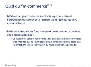 Quid du “m-commerce” ?

- Média émergeant qui a ses spécificités qui enrichissent
  l’expérience utilisateur et la relation client (géolocalisation,
  écran tactile…).

- Mais pour lesquels les fondamentaux du e-commerce doivent
  également s’appliquer:
    > Constat d’un certain nombre de sites ou applications e-commerce
      web mobiles qui ne fournissent aucune information ou accès aux
      informations liées à la livraison au niveau des fiches produits.




                             branding.technology.integration   confidential and proprietary ©blue-infinity
 