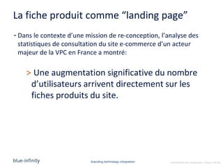 La fiche produit comme “landing page”
- Dans le contexte d’une mission de re-conception, l’analyse des
  statistiques de consultation du site e-commerce d’un acteur
  majeur de la VPC en France a montré:

    > Une augmentation significative du nombre
     d’utilisateurs arrivent directement sur les
     fiches produits du site.




                          branding.technology.integration   confidential and proprietary ©blue-infinity
 