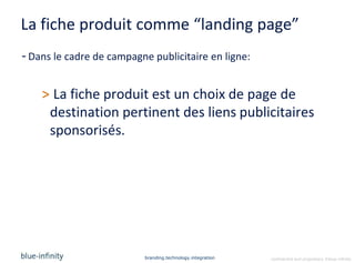 La fiche produit comme “landing page”
- Dans le cadre de campagne publicitaire en ligne:


    > La fiche produit est un choix de page de
     destination pertinent des liens publicitaires
     sponsorisés.




                          branding.technology.integration   confidential and proprietary ©blue-infinity
 