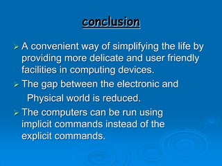 conclusion
 A convenient way of simplifying the life by
providing more delicate and user friendly
facilities in computing devices.
 The gap between the electronic and
Physical world is reduced.
 The computers can be run using
implicit commands instead of the
explicit commands.
 