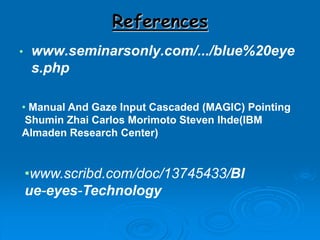 References
• www.seminarsonly.com/.../blue%20eye
s.php
• Manual And Gaze Input Cascaded (MAGIC) Pointing
Shumin Zhai Carlos Morimoto Steven Ihde(IBM
Almaden Research Center)
•www.scribd.com/doc/13745433/Bl
ue-eyes-Technology
 