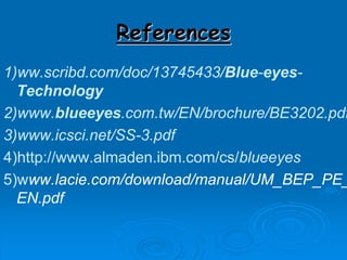 References
1)ww.scribd.com/doc/13745433/Blue-eyes-
Technology
2)www.blueeyes.com.tw/EN/brochure/BE3202.pdf
3)www.icsci.net/SS-3.pdf
4)http://www.almaden.ibm.com/cs/blueeyes
5)www.lacie.com/download/manual/UM_BEP_PE_
EN.pdf
 