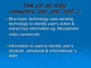 How can we make
computers “see” and “feel” ?
 Blue eyes technology uses sensing
technology to identify user’s action &
extract key information eg. Microphone
video camera etc.
 Information is used to identify user’s
physical , emotional & informational ’s
state
 