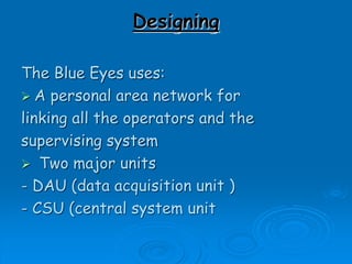 Designing
The Blue Eyes uses:
 A personal area network for
linking all the operators and the
supervising system
 Two major units
- DAU (data acquisition unit )
- CSU (central system unit
 