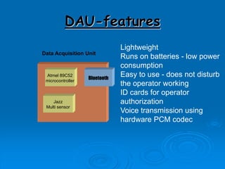 DAU-features
Data Acquisition Unit
Bluetooth
Atmel 89C52
microcontroller
Jazz
Multi sensor
Lightweight
Runs on batteries - low power
consumption
Easy to use - does not disturb
the operator working
ID cards for operator
authorization
Voice transmission using
hardware PCM codec
 