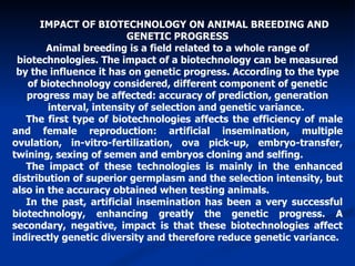 IMPACT OF BIOTECHNOLOGY ON ANIMAL BREEDING AND GENETIC PROGRESS Animal breeding is a field related to a whole range of biotechnologies. The impact of a biotechnology can be measured by the influence it has on genetic progress. According to the type of biotechnology considered, different component of genetic progress may be affected: accuracy of prediction, generation interval, intensity of selection and genetic variance.  The first type of biotechnologies affects the efficiency of male and female reproduction: artificial insemination, multiple ovulation, in-vitro-fertilization, ova pick-up, embryo-transfer, twining, sexing of semen and embryos cloning and selfing. The impact of these technologies is mainly in the enhanced distribution of superior germplasm and the selection intensity, but also in the accuracy obtained when testing animals.  In the past, artificial insemination has been a very successful biotechnology, enhancing greatly the genetic progress. A secondary, negative, impact is that these biotechnologies affect indirectly genetic diversity and therefore reduce genetic variance. 