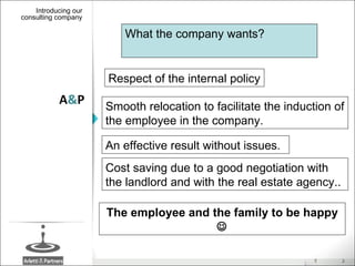 Introducing our consulting company A & P What the company wants? Smooth relocation to facilitate the induction of the employee in the company. Respect of the internal policy An effective result without issues. The employee and the family to be happy   Cost saving due to a good negotiation with the landlord and with the real estate agency.. 