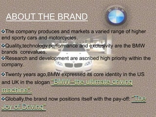 ABOUT THE BRAND
 The company produces and markets a varied range of higher
end sporty cars and motorcycles.
 Quality,technology,performance and exclusivity are the BMW
brands corevalues.
 Research and development are ascribed high priority within the
company.
 Twenty years ago,BMW expressed its core identity in the US
and UK in the slogan


 Globally,the brand now positions itself with the pay-off:
 