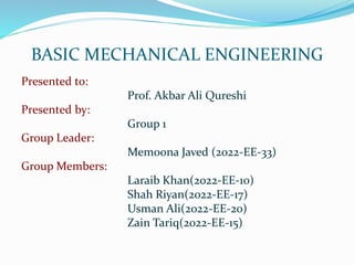 BASIC MECHANICAL ENGINEERING
Presented to:
Prof. Akbar Ali Qureshi
Presented by:
Group 1
Group Leader:
Memoona Javed (2022-EE-33)
Group Members:
Laraib Khan(2022-EE-10)
Shah Riyan(2022-EE-17)
Usman Ali(2022-EE-20)
Zain Tariq(2022-EE-15)
 