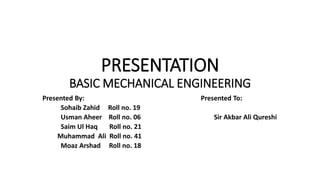 PRESENTATION
BASIC MECHANICAL ENGINEERING
Presented By: Presented To:
Sohaib Zahid Roll no. 19
Usman Aheer Roll no. 06 Sir Akbar Ali Qureshi
Saim Ul Haq Roll no. 21
Muhammad Ali Roll no. 41
Moaz Arshad Roll no. 18
 