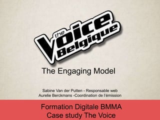 Sabine Van der Putten - Responsable web
Aurelie Berckmans -Coordination de l’émission
Formation Digitale BMMA
Case study The Voice
The Engaging Model
 