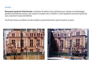 Insolites Rénovation façade de l’Hotel Groslot :  réalisation de bâches micro-perforées pour masquer les échafaudages pendant la période des travaux, avec reprise en trompe l’œil, à l’échelle 1:1 de la façade du monument (prises de vues, impression et pose des bâches). A la fin des travaux, les bâches ont été recyclées en porte-documents, porte-monnaie, ou pouf… 