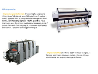 Pôle Imprimerie : Impression grands formats  (traceur le plus large de la région (jusqu’à 1.64m de large / 60m de long), 9 couleurs dont 3 types de noirs et un système de tramage des demi-teintes,  certification prépresse FOGRA garantie ). Nous imprimons avec des encres végétales sur des papiers mat / photos / adhésifs / bâche (recyclé, classée M1 ignifugée) / toile canvas / papier d’épreuvage numérique. Impression offset  (machines 2 et 4 couleurs en ligne) / ligne de façonnage, piqueuses métals, relieuse, trieuse, assembleuse, encarteuse, découpe de formes… 