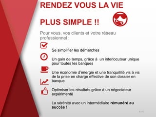 RENDEZ VOUS LA VIE
PLUS SIMPLE !! 😎
Pour vous, vos clients et votre réseau
professionnel :
Se simplifier les démarches
Un gain de temps, grâce à un interlocuteur unique
pour toutes les banques
Une économie d’énergie et une tranquillité vis à vis
de la prise en charge effective de son dossier en
banque
Optimiser les résultats grâce à un négociateur
expérimenté
La sérénité avec un intermédiaire rémunéré au
succès !
4 / 21
 