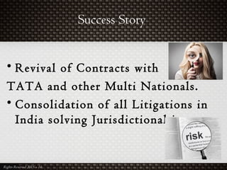 Success Story
Rights Reserved 2015 – 16
• Revival of Contracts with
TATA and other Multi Nationals.
• Consolidation of all Litigations in
India solving Jurisdictional issues.
 
