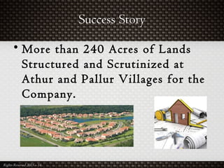 Success Story
Rights Reserved 2015 – 16
• More than 240 Acres of Lands
Structured and Scrutinized at
Athur and Pallur Villages for the
Company.
 