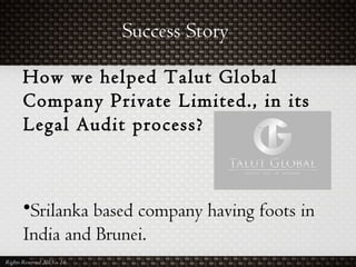 Success Story
Rights Reserved 2015 – 16
How we helped Talut Global
Company Private Limited., in its
Legal Audit process?
•Srilanka based company having foots in
India and Brunei.
 