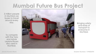 Mumbai Future Bus Project
5 million people
in Mumbai use
buses to travel
around every
day. Bringing safety
and ease of
transport to
everyone in
Mumbai.
To compete
with the Tata
and Ashok
Leyland Buses
also used in
Mumbai.
Dennis Rowan Mann Student Number: 139082494
 