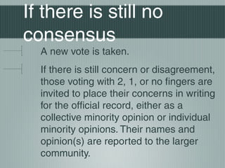 If there is still no
consensus
A new vote is taken.
If there is still concern or disagreement,
those voting with 2, 1, or no fingers are
invited to place their concerns in writing
for the official record, either as a
collective minority opinion or individual
minority opinions. Their names and
opinion(s) are reported to the larger
community.
 