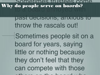 Why do people serve on boards?
Sometimes trustees come
to a board annoyed with
past decisions, anxious to
throw the rascals out!
Sometimes people sit on a
board for years, saying
little or nothing because
they don’t feel that they
can compete with those
 