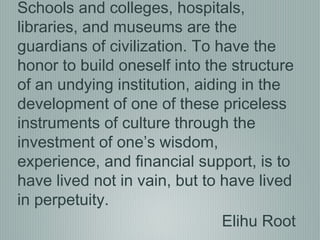 Elihu Root
Schools and colleges, hospitals,
libraries, and museums are the
guardians of civilization. To have the
honor to build oneself into the structure
of an undying institution, aiding in the
development of one of these priceless
instruments of culture through the
investment of one’s wisdom,
experience, and financial support, is to
have lived not in vain, but to have lived
in perpetuity.
 