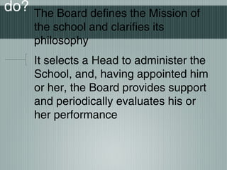do? The Board defines the Mission of
the school and clarifies its
philosophy
It selects a Head to administer the
School, and, having appointed him
or her, the Board provides support
and periodically evaluates his or
her performance
 