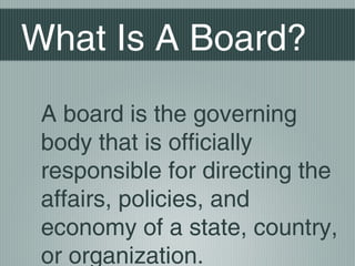 What Is A Board?
A board is the governing
body that is officially
responsible for directing the
affairs, policies, and
economy of a state, country,
or organization.
 